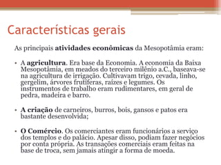As principais atividades econômicas da Mesopotâmia eram:
• A agricultura. Era base da Economia. A economia da Baixa
Mesopotâmia, em meados do terceiro milênio a.C., baseava-se
na agricultura de irrigação. Cultivavam trigo, cevada, linho,
gergelim, árvores frutíferas, raízes e legumes. Os
instrumentos de trabalho eram rudimentares, em geral de
pedra, madeira e barro.
• A criação de carneiros, burros, bois, gansos e patos era
bastante desenvolvida;
• O Comércio. Os comerciantes eram funcionários a serviço
dos templos e do palácio. Apesar disso, podiam fazer negócios
por conta própria. As transações comerciais eram feitas na
base de troca, sem jamais atingir a forma de moeda.
 