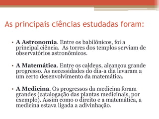 As principais ciências estudadas foram:
• A Astronomia. Entre os babilônicos, foi a
principal ciência. As torres dos templos serviam de
observatórios astronômicos.
• A Matemática. Entre os caldeus, alcançou grande
progresso. As necessidades do dia-a dia levaram a
um certo desenvolvimento da matemática.
• A Medicina. Os progressos da medicina foram
grandes (catalogação das plantas medicinais, por
exemplo). Assim como o direito e a matemática, a
medicina estava ligada a adivinhação.
 