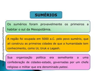 A região foi ocupada em 5000 a.C. pelo povo sumério, que
ali construiu as primeiras cidades de que a humanidade tem
conhecimento, como Ur, Uruk e Lagash.
Os sumérios foram provavelmente os primeiros a
habitar o sul da Mesopotâmia.
Sua organização política era semelhante a uma
confederação de cidades-estado, governadas por um chefe
religioso e militar que era denominado patesi.
SUMÉRIOS
HISTÓRIA , 6° Ano do Ensino Fundamental
Mesopotâmia
http://pt.wikipedia.org/wiki/Mesopot%C3%A2mia
 