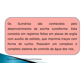 Os Sumérios são conhecidos pelo
desenvolvimento da escrita cuneiforme. Esta
consistia em registros feitos em placas de argila
com auxílio de estilete, que imprimia traços com
forma de cunha. Possuíam um complexo e
completo sistema de controle da água dos rios.
HISTÓRIA , 6° Ano do Ensino Fundamental
Mesopotâmia
http://pt.wikipedia.org/wiki/Mesopot%C3%A2mia
 