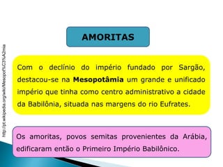 AMORITAS
Com o declínio do império fundado por Sargão,
destacou-se na Mesopotâmia um grande e unificado
império que tinha como centro administrativo a cidade
da Babilônia, situada nas margens do rio Eufrates.
Os amoritas, povos semitas provenientes da Arábia,
edificaram então o Primeiro Império Babilônico.
HISTÓRIA , 6° Ano do Ensino Fundamental
Mesopotâmia
http://pt.wikipedia.org/wiki/Mesopot%C3%A2mia
 