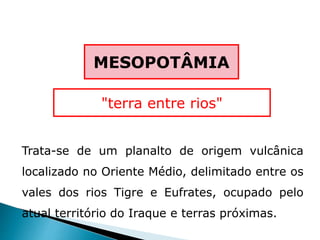 Trata-se de um planalto de origem vulcânica
localizado no Oriente Médio, delimitado entre os
vales dos rios Tigre e Eufrates, ocupado pelo
atual território do Iraque e terras próximas.
MESOPOTÂMIA
"terra entre rios"
 