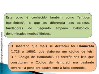 Este povo é conhecido também como "antigos
babilônicos", o que os diferencia dos caldeus,
fundadores do Segundo Império Babilônico,
denominados neobabilônicos.
O soberano que mais se destacou foi Hamurabi
(1728 a 1686), que elaborou um código de leis:
O “ Código de Hamurabi". O caratér das leis que
constituíam o Código de Hamurabi era bastante
severo - a pena era equivalente à falta cometida.
HISTÓRIA , 6° Ano do Ensino Fundamental
Mesopotâmia
http://pt.wikipedia.org/wiki/Mesopot%C3%A2mia
 