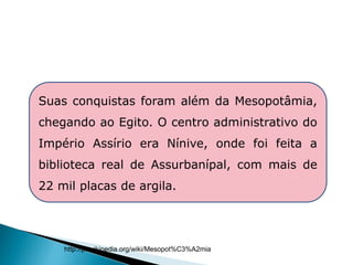 Suas conquistas foram além da Mesopotâmia,
chegando ao Egito. O centro administrativo do
Império Assírio era Nínive, onde foi feita a
biblioteca real de Assurbanípal, com mais de
22 mil placas de argila.
HISTÓRIA , 6° Ano do Ensino Fundamental
Mesopotâmia
http://pt.wikipedia.org/wiki/Mesopot%C3%A2mia
 