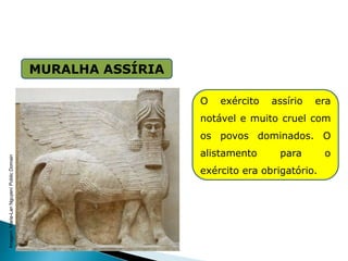 MURALHA ASSÍRIA
HISTÓRIA , 6° Ano do Ensino Fundamental
Mesopotâmia
O exército assírio era
notável e muito cruel com
os povos dominados. O
alistamento para o
exército era obrigatório.
Imagem:
Marie-Lan
Nguyen/
Public
Domain
 