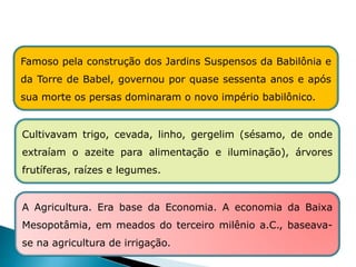 HISTÓRIA , 6º Ano do Ensino Fundamental
Mesopotâmia
A Agricultura. Era base da Economia. A economia da Baixa
Mesopotâmia, em meados do terceiro milênio a.C., baseava-
se na agricultura de irrigação.
Famoso pela construção dos Jardins Suspensos da Babilônia e
da Torre de Babel, governou por quase sessenta anos e após
sua morte os persas dominaram o novo império babilônico.
Cultivavam trigo, cevada, linho, gergelim (sésamo, de onde
extraíam o azeite para alimentação e iluminação), árvores
frutíferas, raízes e legumes.
 