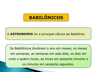 BABILÔNICOS
A ASTRONOMIA foi a principal ciência da Babilônia.
Os Babilônicos dividiram o ano em meses, os meses
em semanas, as semanas em sete dias, os dias em
vinte e quatro horas, as horas em sessenta minutos e
os minutos em sessenta segundos.
HISTÓRIA , 6° Ano do Ensino Fundamental
Mesopotâmia
 