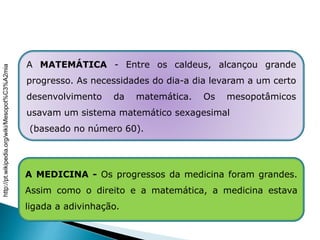 HISTÓRIA , 6º Ano do Ensino Fundamental
Mesopotâmia
A MATEMÁTICA - Entre os caldeus, alcançou grande
progresso. As necessidades do dia-a dia levaram a um certo
desenvolvimento da matemática. Os mesopotâmicos
usavam um sistema matemático sexagesimal
(baseado no número 60).
A MEDICINA - Os progressos da medicina foram grandes.
Assim como o direito e a matemática, a medicina estava
ligada a adivinhação.
http://pt.wikipedia.org/wiki/Mesopot%C3%A2mia
 