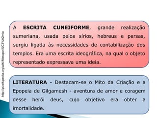 A ESCRITA CUNEIFORME, grande realização
sumeriana, usada pelos sírios, hebreus e persas,
surgiu ligada às necessidades de contabilização dos
templos. Era uma escrita ideográfica, na qual o objeto
representado expressava uma ideia.
LITERATURA - Destacam-se o Mito da Criação e a
Epopeia de Gilgamesh - aventura de amor e coragem
desse herói deus, cujo objetivo era obter a
imortalidade.
HISTÓRIA , 6° Ano do Ensino Fundamental
Mesopotâmia
http://pt.wikipedia.org/wiki/Mesopot%C3%A2mia
 