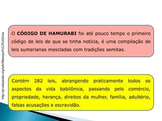 O CÓDIGO DE HAMURABI foi até pouco tempo o primeiro
código de leis de que se tinha notícia, é uma compilação de
leis sumerianas mescladas com tradições semitas.
Contém 282 leis, abrangendo praticamente todos os
aspectos da vida babilônica, passando pelo comércio,
propriedade, herança, direitos da mulher, família, adultério,
falsas acusações e escravidão.
HISTÓRIA , 6° Ano do Ensino Fundamental
Mesopotâmia
http://pt.wikipedia.org/wiki/Mesopot%C3%A2mia
 