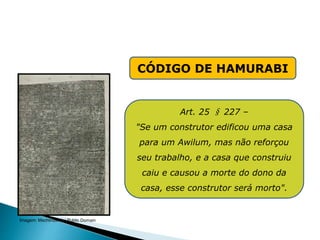 CÓDIGO DE HAMURABI
Art. 25 § 227 –
"Se um construtor edificou uma casa
para um Awilum, mas não reforçou
seu trabalho, e a casa que construiu
caiu e causou a morte do dono da
casa, esse construtor será morto".
HISTÓRIA , 6° Ano do Ensino Fundamental
Mesopotâmia
Imagem: Mschlindwein/ Public Domain
 