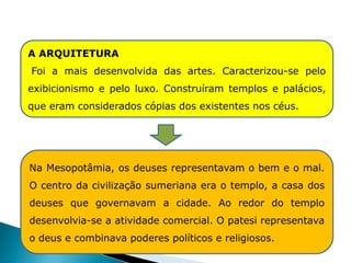 A ARQUITETURA
Foi a mais desenvolvida das artes. Caracterizou-se pelo
exibicionismo e pelo luxo. Construíram templos e palácios,
que eram considerados cópias dos existentes nos céus.
Na Mesopotâmia, os deuses representavam o bem e o mal.
O centro da civilização sumeriana era o templo, a casa dos
deuses que governavam a cidade. Ao redor do templo
desenvolvia-se a atividade comercial. O patesi representava
o deus e combinava poderes políticos e religiosos.
HISTÓRIA , 6° Ano do Ensino Fundamental
Mesopotâmia
 