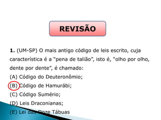 1. (UM-SP) O mais antigo código de leis escrito, cuja
característica é a “pena de talião”, isto é, “olho por olho,
dente por dente”, é chamado:
(A) Código do Deuteronômio;
(B) Código de Hamurábi;
(C) Código Sumério;
(D) Leis Draconianas;
(E) Lei das Doze Tábuas
REVISÃO
HISTÓRIA , 6° Ano do Ensino Fundamental
Mesopotâmia
 