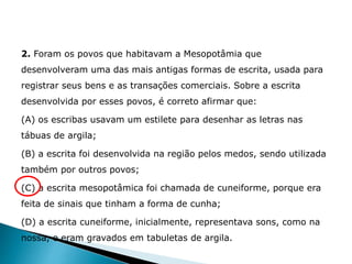 2. Foram os povos que habitavam a Mesopotâmia que
desenvolveram uma das mais antigas formas de escrita, usada para
registrar seus bens e as transações comerciais. Sobre a escrita
desenvolvida por esses povos, é correto afirmar que:
(A) os escribas usavam um estilete para desenhar as letras nas
tábuas de argila;
(B) a escrita foi desenvolvida na região pelos medos, sendo utilizada
também por outros povos;
(C) a escrita mesopotâmica foi chamada de cuneiforme, porque era
feita de sinais que tinham a forma de cunha;
(D) a escrita cuneiforme, inicialmente, representava sons, como na
nossa, e eram gravados em tabuletas de argila.
HISTÓRIA , 6° Ano do Ensino Fundamental
Mesopotâmia
 