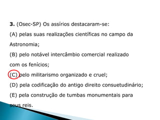 3. (Osec-SP) Os assírios destacaram-se:
(A) pelas suas realizações científicas no campo da
Astronomia;
(B) pelo notável intercâmbio comercial realizado
com os fenícios;
(C) pelo militarismo organizado e cruel;
(D) pela codificação do antigo direito consuetudinário;
(E) pela construção de tumbas monumentais para
seus reis.
HISTÓRIA , 6° Ano do Ensino Fundamental
Mesopotâmia
 