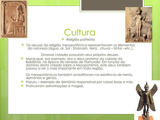 Cultura
                             Religião politeísta
   Os deuses da religião mesopotâmica representavam os elementos
    da natureza (água, ar, Sol - Shamash, terra , chuva – Ishtar –etc.).
             Diversas cidades possuíam seus próprios deuses.
   Marduque, por exemplo, era o deus protetor da cidade da
    Babilônia, na época do reinado de Hamurabi. Em função do
    domínio desta cidade sobre a Mesopotâmia, este deus também
    passou a ser o mais importante em toda região.
    Os mesopotâmicos também acreditavam na existência de heróis,
    demônios e gênios.
   Pazuzu – exemplo de demônio responsável por coisas boas e más.
   Praticavam adivinhações e magias.
 