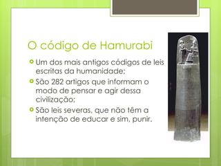 O código de Hamurabi
 Um   dos mais antigos códigos de leis
  escritas da humanidade;
 São 282 artigos que informam o
  modo de pensar e agir dessa
  civilização;
 São leis severas, que não têm a
  intenção de educar e sim, punir.
 