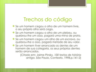 Trechos do código
   Se um homem cegou o olho de um homem livre,
    o seu próprio olho será cego.
   Se um homem cegou o olho de um plebeu, ou
    quebrou-lhe um osso, pagará uma mina de prata.
   Se um homem cegou um olho de um escravo, ou
    quebrou-lhe o osso, pagará metade de seu valor.
   Se um homem tiver arrancado os dentes de um
    homem de sua categoria, os seus próprios dentes
    serão arrancados.
        (Citado em: Jaime Pinsky. 100 textos de história
             antiga. São Paulo, Contexto, 1998.p.141-2)
 
