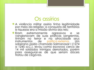 Os assírios
   A violência militar assíria tinha legitimidade
    por meio da religião: a conquista de territórios
    e riquezas era a missão divina dos reis;
   Eram    extremamente       agressivos    e    se
    vangloriavam de suas práticas sangrentas,
    tinham no terror e na atrocidade seus
    instrumentos     de    política externa.    Um
    soberano assírio chamado Salmanasar I (1274
    a 1245 a.C.), levou como escravos cerca de
    14 mil soldados inimigos derrotados, porém
    para assegurar-se de que seriam dóceis
    tratou de cegá-los.
 