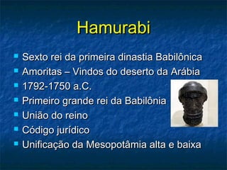 HamurabiHamurabi
 Sexto rei da primeira dinastia BabilônicaSexto rei da primeira dinastia Babilônica
 Amoritas – Vindos do deserto da ArábiaAmoritas – Vindos do deserto da Arábia
 1792-1750 a.C.1792-1750 a.C.
 Primeiro grande rei da BabilôniaPrimeiro grande rei da Babilônia
 União do reinoUnião do reino
 Código jurídicoCódigo jurídico
 Unificação da Mesopotâmia alta e baixaUnificação da Mesopotâmia alta e baixa
 