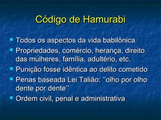Código de HamurabiCódigo de Hamurabi
 Todos os aspectos da vida babilônicaTodos os aspectos da vida babilônica
 Propriedades, comércio, herança, direitoPropriedades, comércio, herança, direito
das mulheres, família, adultério, etc.das mulheres, família, adultério, etc.
 Punição fosse idêntica ao delito cometidoPunição fosse idêntica ao delito cometido
 Penas baseada Lei Talião: ’’olho por olhoPenas baseada Lei Talião: ’’olho por olho
dente por dente’’dente por dente’’
 Ordem civil, penal e administrativaOrdem civil, penal e administrativa
 