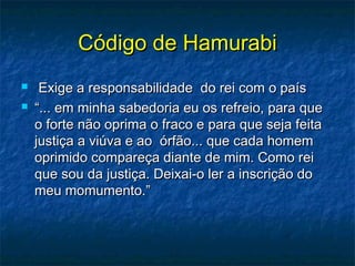 Código de HamurabiCódigo de Hamurabi
 Exige a responsabilidade do rei com o paísExige a responsabilidade do rei com o país
 ““... em minha sabedoria eu os refreio, para que... em minha sabedoria eu os refreio, para que
o forte não oprima o fraco e para que seja feitao forte não oprima o fraco e para que seja feita
justiça a viúva e ao órfão... que cada homemjustiça a viúva e ao órfão... que cada homem
oprimido compareça diante de mim. Como reioprimido compareça diante de mim. Como rei
que sou da justiça. Deixai-o ler a inscrição doque sou da justiça. Deixai-o ler a inscrição do
meu momumento.”meu momumento.”
 