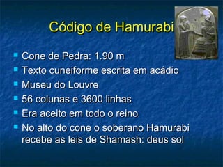 Código de HamurabiCódigo de Hamurabi
 Cone de Pedra: 1.90 mCone de Pedra: 1.90 m
 Texto cuneiforme escrita em acádioTexto cuneiforme escrita em acádio
 Museu do LouvreMuseu do Louvre
 56 colunas e 3600 linhas56 colunas e 3600 linhas
 Era aceito em todo o reinoEra aceito em todo o reino
 No alto do cone o soberano HamurabiNo alto do cone o soberano Hamurabi
recebe as leis de Shamash: deus solrecebe as leis de Shamash: deus sol
 