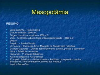 MesopotâmiaMesopotâmia
RESUMO
 Lento caminho – Homem ativoLento caminho – Homem ativo
 Cultura tell halaf - 5000 a.CCultura tell halaf - 5000 a.C
 Origem dos povos sumérios - 5000 a.COrigem dos povos sumérios - 5000 a.C
 Uruk – Fenômeno urbano: Mais antiga cidade/estado – 3400 a.CUruk – Fenômeno urbano: Mais antiga cidade/estado – 3400 a.C
 DilúvioDilúvio
 Sargão I – Acádio-SemitaSargão I – Acádio-Semita
 Ur-nammu – III dinastia de Ur; Migração de Abraão para PalestinaUr-nammu – III dinastia de Ur; Migração de Abraão para Palestina
 Grandes Zigurates – Grande desenvolvimento cultural, político e econômicoGrandes Zigurates – Grande desenvolvimento cultural, político e econômico
 Norte – Babilônia – AmoritasNorte – Babilônia – Amoritas
 Hamurabi – 1º Império BabilônicoHamurabi – 1º Império Babilônico
 Assírios Sargão II e AssurbanipalAssírios Sargão II e Assurbanipal
 2º Império Babilônico – Nabucodonosor, Babilônia no esplendor, Jardins2º Império Babilônico – Nabucodonosor, Babilônia no esplendor, Jardins
Suspensos, Torre de Babel e Cativeiro dos HebreusSuspensos, Torre de Babel e Cativeiro dos Hebreus
 Império Pérsa CiroImpério Pérsa Ciro
 