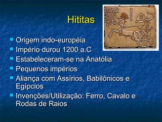 HititasHititas
 Origem indo-européiaOrigem indo-européia
 Império durou 1200 a.CImpério durou 1200 a.C
 Estabeleceram-se na AnatóliaEstabeleceram-se na Anatólia
 Pequenos impériosPequenos impérios
 Aliança com Assírios, Babilônicos eAliança com Assírios, Babilônicos e
EgípciosEgípcios
 Invenções/Utilização: Ferro, Cavalo eInvenções/Utilização: Ferro, Cavalo e
Rodas de RaiosRodas de Raios
 