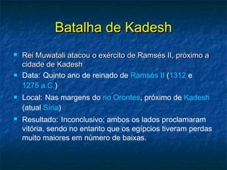 Batalha de KadeshBatalha de Kadesh
 Rei Muwatali atacou o exército de Ramsés II, próximo aRei Muwatali atacou o exército de Ramsés II, próximo a
cidade de Kadeshcidade de Kadesh
 Data: Quinto ano de reinado de Ramsés II (1312 e
1275 a.C.)
 Local: Nas margens do rio Orontes, próximo de Kadesh
(atual Síria)
 Resultado: Inconclusivo; ambos os lados proclamaram
vitória, sendo no entanto que os egípcios tiveram perdas
muito maiores em número de baixas.
 