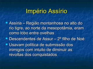Império AssírioImpério Assírio
 Assíria – Região montanhosa no alto doAssíria – Região montanhosa no alto do
rio tigre, ao norte da mesopotâmia, eramrio tigre, ao norte da mesopotâmia, eram
como lobo entre ovelhascomo lobo entre ovelhas
 Descendentes de Assur – 2º filho de NoéDescendentes de Assur – 2º filho de Noé
 Usavam política de submissão dosUsavam política de submissão dos
inimigos com intuito de diminuir asinimigos com intuito de diminuir as
revoltas dos conquistadosrevoltas dos conquistados
 