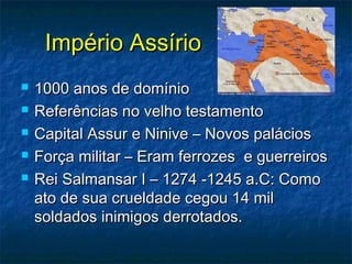 Império AssírioImpério Assírio
 1000 anos de domínio1000 anos de domínio
 Referências no velho testamentoReferências no velho testamento
 Capital Assur e Ninive – Novos paláciosCapital Assur e Ninive – Novos palácios
 Força militar – Eram ferrozes e guerreirosForça militar – Eram ferrozes e guerreiros
 Rei Salmansar I – 1274 -1245 a.C: ComoRei Salmansar I – 1274 -1245 a.C: Como
ato de sua crueldade cegou 14 milato de sua crueldade cegou 14 mil
soldados inimigos derrotados.soldados inimigos derrotados.
 