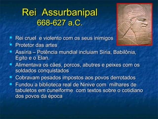 Rei AssurbanipalRei Assurbanipal
668-627 a.C.668-627 a.C.
 Rei cruel e violento com os seus inimigosRei cruel e violento com os seus inimigos
 Protetor das artesProtetor das artes
 Assíria – Potência mundial incluiam Síria, Babilônia,Assíria – Potência mundial incluiam Síria, Babilônia,
Egito e o Elan.Egito e o Elan.
 Alimentava os cães, porcos, abutres e peixes com osAlimentava os cães, porcos, abutres e peixes com os
soldados conquistadossoldados conquistados
 Cobravam pesados impostos aos povos derrotadosCobravam pesados impostos aos povos derrotados
 Fundou a biblioteca real de Ninive com milhares deFundou a biblioteca real de Ninive com milhares de
tabuletos em cuneiforme com textos sobre o cotidianotabuletos em cuneiforme com textos sobre o cotidiano
dos povos da épocados povos da época
 