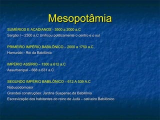 MesopotâmiaMesopotâmia
SUMÉRIOS E ACADIANOS - 3500 a 2000 a.C
Sargão I – 2300 a.C Unificou politicamente o centro e o sulSargão I – 2300 a.C Unificou politicamente o centro e o sul
PRIMEIRO IMPÉRIO BABILÔNICO – 2000 a 1750 a.C
Hamurábi - Rei da BabilôniaHamurábi - Rei da Babilônia
IMPÉRIO ASSÍRIO – 1300 a 612 a.C
Assurbanipal – 668 a 631 a.CAssurbanipal – 668 a 631 a.C
SEGUNDO IMPÉRIO BABILÔNICO – 612 A 539 A.C
NabucodomosorNabucodomosor
Grandes construções: Jardins Suspenso da BabilôniaGrandes construções: Jardins Suspenso da Babilônia
Escravização dos habitantes do reino de Judá – cativeiro BabilônicoEscravização dos habitantes do reino de Judá – cativeiro Babilônico
 