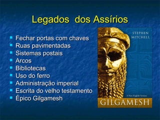 Legados dos AssíriosLegados dos Assírios
 Fechar portas com chavesFechar portas com chaves
 Ruas pavimentadasRuas pavimentadas
 Sistemas postaisSistemas postais
 ArcosArcos
 BibliotecasBibliotecas
 Uso do ferroUso do ferro
 Administração imperialAdministração imperial
 Escrita do velho testamentoEscrita do velho testamento
 Épico GilgameshÉpico Gilgamesh
 
