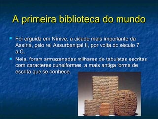 A primeira biblioteca do mundoA primeira biblioteca do mundo
 Foi erguida em Nínive, a cidade mais importante daFoi erguida em Nínive, a cidade mais importante da
Assíria, pelo rei Assurbanipal II, por volta do século 7Assíria, pelo rei Assurbanipal II, por volta do século 7
a.C.a.C.
 Nela, foram armazenadas milhares de tabuletas escritasNela, foram armazenadas milhares de tabuletas escritas
com caracteres cuneiformes, a mais antiga forma decom caracteres cuneiformes, a mais antiga forma de
escrita que se conhece.escrita que se conhece.
 