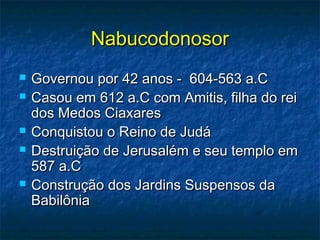 NabucodonosorNabucodonosor
 Governou por 42 anos - 604-563 a.CGovernou por 42 anos - 604-563 a.C
 Casou em 612 a.C com Amitis, filha do reiCasou em 612 a.C com Amitis, filha do rei
dos Medos Ciaxaresdos Medos Ciaxares
 Conquistou o Reino de JudáConquistou o Reino de Judá
 Destruição de Jerusalém e seu templo emDestruição de Jerusalém e seu templo em
587 a.C587 a.C
 Construção dos Jardins Suspensos daConstrução dos Jardins Suspensos da
BabilôniaBabilônia
 