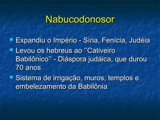 NabucodonosorNabucodonosor
 Expandiu o Império - Síria, Fenícia, JudéiaExpandiu o Império - Síria, Fenícia, Judéia
 Levou os hebreus ao ’’CativeiroLevou os hebreus ao ’’Cativeiro
Babilônico’’ - Diáspora judáica, que durouBabilônico’’ - Diáspora judáica, que durou
70 anos70 anos
 Sistema de irrigação, muros, templos eSistema de irrigação, muros, templos e
embelezamento da Babilôniaembelezamento da Babilônia
 