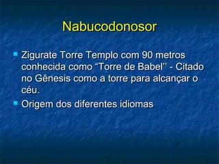 NabucodonosorNabucodonosor
 Zigurate Torre Templo com 90 metrosZigurate Torre Templo com 90 metros
conhecida como “Torre de Babel’’ - Citadoconhecida como “Torre de Babel’’ - Citado
no Gênesis como a torre para alcançar ono Gênesis como a torre para alcançar o
céu.céu.
 Origem dos diferentes idiomasOrigem dos diferentes idiomas
 