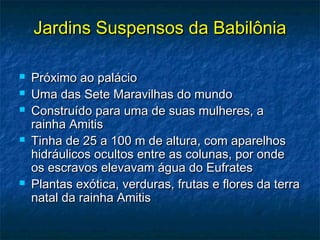 Jardins Suspensos da BabilôniaJardins Suspensos da Babilônia
 Próximo ao palácioPróximo ao palácio
 Uma das Sete Maravilhas do mundoUma das Sete Maravilhas do mundo
 Construído para uma de suas mulheres, aConstruído para uma de suas mulheres, a
rainha Amitisrainha Amitis
 Tinha de 25 a 100 m de altura, com aparelhosTinha de 25 a 100 m de altura, com aparelhos
hidráulicos ocultos entre as colunas, por ondehidráulicos ocultos entre as colunas, por onde
os escravos elevavam água do Eufratesos escravos elevavam água do Eufrates
 Plantas exótica, verduras, frutas e flores da terraPlantas exótica, verduras, frutas e flores da terra
natal da rainha Amitisnatal da rainha Amitis
 