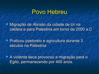 Povo HebreuPovo Hebreu
 Migração de Abraão da cidade de Ur naMigração de Abraão da cidade de Ur na
caldeia e para Palestina em torno de 2000 a.Ccaldeia e para Palestina em torno de 2000 a.C
 Praticou pastoreio e agricultura durante 3Praticou pastoreio e agricultura durante 3
séculos na Palestinaséculos na Palestina
 A violenta seca provocou a migração para oA violenta seca provocou a migração para o
Egito, permanecendo por 400 anos.Egito, permanecendo por 400 anos.
 