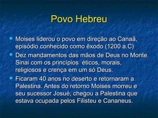 Povo HebreuPovo Hebreu
 Moises liderou o povo em direção ao Canaã,Moises liderou o povo em direção ao Canaã,
episódio conhecido como êxodo (1200 a.C)episódio conhecido como êxodo (1200 a.C)
 Dez mandamentos das mãos de Deus no MonteDez mandamentos das mãos de Deus no Monte
Sinai com os princípios éticos, morais,Sinai com os princípios éticos, morais,
religiosos e crença em um só Deus.religiosos e crença em um só Deus.
 Ficaram 40 anos no deserto e retornaram aFicaram 40 anos no deserto e retornaram a
Palestina. Antes do retorno Moises morreu ePalestina. Antes do retorno Moises morreu e
seu sucessor Josué, chegou a Palestina queseu sucessor Josué, chegou a Palestina que
estava ocupada pelos Filisteu e Cananeus.estava ocupada pelos Filisteu e Cananeus.
 