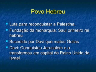 Povo HebreuPovo Hebreu
 Luta para reconquistar a Palestina.Luta para reconquistar a Palestina.
 Fundação da monarquia: Saul primeiro reiFundação da monarquia: Saul primeiro rei
hebreuhebreu
 Sucedido por Davi que matou GoliasSucedido por Davi que matou Golias
 Davi: Conquistou Jerusalém e aDavi: Conquistou Jerusalém e a
transformou em capital do Reino Unido detransformou em capital do Reino Unido de
IsraelIsrael
 