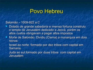 Povo HebreuPovo Hebreu
Salomão – 1009-922 a.CSalomão – 1009-922 a.C
 Dotado de grande sabedoria e imensa fortuna construiuDotado de grande sabedoria e imensa fortuna construiu
o templo de Jerusalém dedicado a Jeová, porém oso templo de Jerusalém dedicado a Jeová, porém os
altos custos obrigavam a pagar altos impostosaltos custos obrigavam a pagar altos impostos
 Morte de Salomão: Dividiu (Cisma) a monarquia em doisMorte de Salomão: Dividiu (Cisma) a monarquia em dois
reinos:reinos:
- Israel ao norte formado por dez tribos com capital emIsrael ao norte formado por dez tribos com capital em
Samaria.Samaria.
- Judá ao sul formado por duas tribos com capital emJudá ao sul formado por duas tribos com capital em
JerusalémJerusalém
 