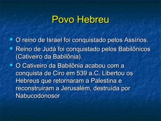 Povo HebreuPovo Hebreu
 O reino de Israel foi conquistado pelos Assírios.O reino de Israel foi conquistado pelos Assírios.
 Reino de Judá foi conquistado pelos BabilônicosReino de Judá foi conquistado pelos Babilônicos
(Cativeiro da Babilônia).(Cativeiro da Babilônia).
 O Cativeiro da Babilônia acabou com aO Cativeiro da Babilônia acabou com a
conquista de Ciro em 539 a.C. Libertou osconquista de Ciro em 539 a.C. Libertou os
Hebreus que retornaram a Palestina eHebreus que retornaram a Palestina e
reconstruiram a Jerusalém, destruída porreconstruiram a Jerusalém, destruída por
NabucodonosorNabucodonosor
 