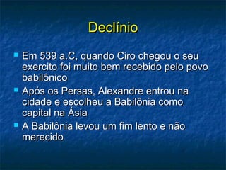 DeclínioDeclínio
 Em 539 a.C, quando Ciro chegou o seuEm 539 a.C, quando Ciro chegou o seu
exercito foi muito bem recebido pelo povoexercito foi muito bem recebido pelo povo
babilônicobabilônico
 Após os Persas, Alexandre entrou naApós os Persas, Alexandre entrou na
cidade e escolheu a Babilônia comocidade e escolheu a Babilônia como
capital na Ásiacapital na Ásia
 A Babilônia levou um fim lento e nãoA Babilônia levou um fim lento e não
merecidomerecido
 