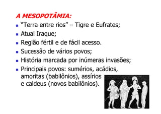 A MESOPOTÂMIA:
 “Terra entre rios” – Tigre e Eufrates;
 Atual Iraque;
 Região fértil e de fácil acesso.
 Sucessão de vários povos;
 História marcada por inúmeras invasões;
 Principais povos: sumérios, acádios,
 amoritas (babilônios), assírios
 e caldeus (novos babilônios).
 