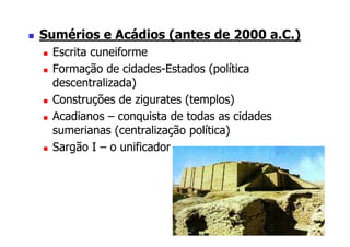 Sumérios e Acádios (antes de 2000 a.C.)
 Escrita cuneiforme
 Formação de cidades-Estados (política
 descentralizada)
 Construções de zigurates (templos)
 Acadianos – conquista de todas as cidades
 sumerianas (centralização política)
 Sargão I – o unificador
 