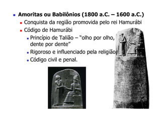 Amoritas ou Babilônios (1800 a.C. – 1600 a.C.)
 Conquista da região promovida pelo rei Hamurábi
 Código de Hamurábi
   Princípio de Talião – “olho por olho,
   dente por dente”
   Rigoroso e influenciado pela religião
   Código civil e penal.
 