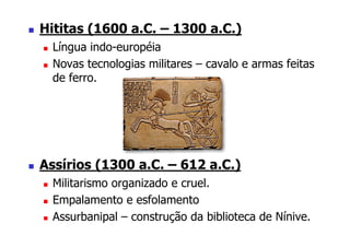 Hititas (1600 a.C. – 1300 a.C.)
  Língua indo-européia
  Novas tecnologias militares – cavalo e armas feitas
  de ferro.




Assírios (1300 a.C. – 612 a.C.)
  Militarismo organizado e cruel.
  Empalamento e esfolamento
  Assurbanipal – construção da biblioteca de Nínive.
 